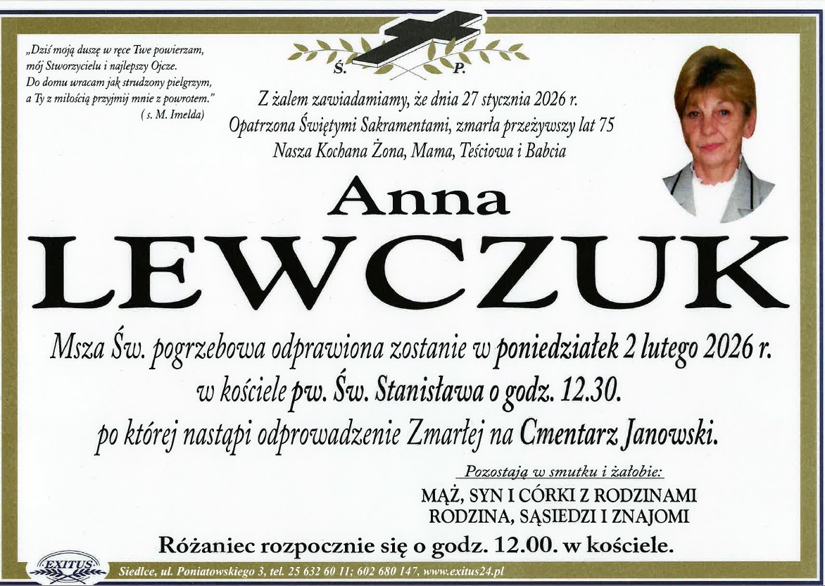 Klepsydra Pani Lewczuk z treścią: "„Dziś moją duszę w ręce Twe powierzam, mój Stworzycielu i najlepszy Ojcze. Do domu wracam jak strudzony pielgrzym, a Ty z miłością przyjmij mnie z powrotem.” (św. M. Imelda)  Ś. † P.  Z żalem zawiadamiamy, że dnia 27 stycznia 2026 r. Opatrzona Świętymi Sakramentami, zmarła przeżywszy lat 75 Nasza Kochana Żona, Mama, Teściowa i Babcia  Anna LEWCZUK  Msza Św. pogrzebowa odprawiona zostanie w poniedziałek 2 lutego 2026 r. w kościele pw. Św. Stanisława o godz. 12.30. po której nastąpi odprowadzenie Zmarłej na Cmentarz Janowski.  Pozostają w smutku i żałobie: MĄŻ, SYN I CÓRKI Z RODZINAMI RODZINA, SĄSIEDZI I ZNAJOMI  Różaniec rozpocznie się o godz. 12.00. w kościele.  „EXITUS” Siedlce, ul. Poniatowskiego 3, tel. 25 632 60 11; 602 680 147, www.exitus24.pl"