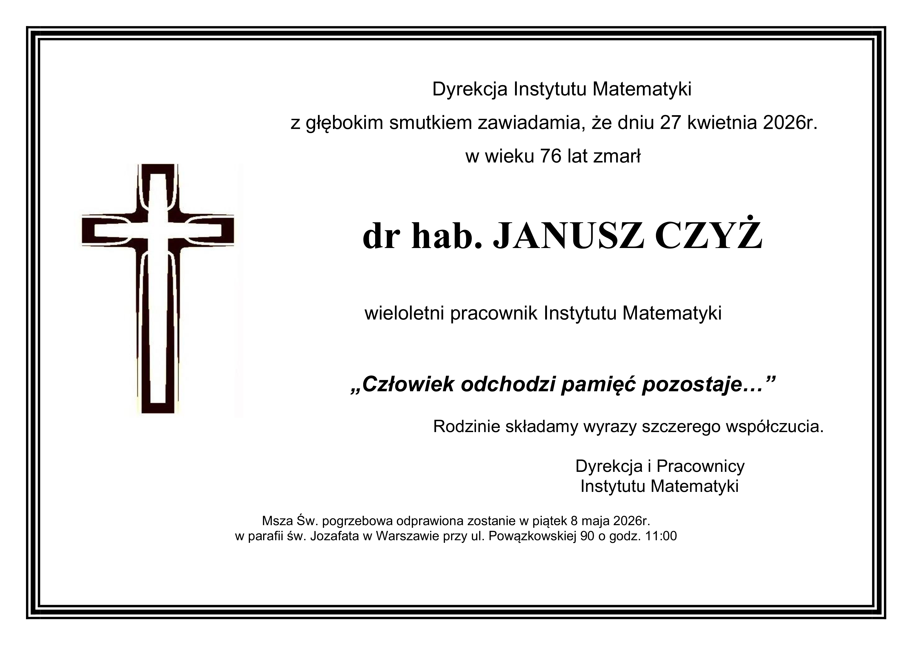Dyrekcja Instytutu Matematyki  z głębokim smutkiem zawiadamia, że dniu 27 kwietnia 2026r.  w wieku 76 lat zmarł  dr hab. JANUSZ CZYŻ  wieloletni pracownik Instytutu Matematyki  „Człowiek odchodzi pamięć pozostaje…”  Rodzinie składamy wyrazy szczerego współczucia.  Dyrekcja i Pracownicy Instytutu Matematyki  Msza Św. pogrzebowa odprawiona zostanie w piątek 8 maja 2026r. w parafii św. Jozafata w Warszawie przy ul. Powązkowskiej 90 o godz. 11:00.