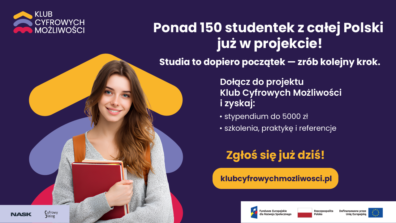 KLUB CYFROWYCH MOŻLIWOŚCI  Ponad 150 studentek z całej Polski już w projekcie!  Studia to dopiero początek - zrób kolejny krok.  Dołącz do projektu Klub Cyfrowych Możliwości i zyskaj: • stypendium do 5000 zł • szkolenia, praktykę i referencje  Zgłoś się już dziś!  klubcyfrowychmozliwosci.pl  NASK Cyfrowy Dialog  Fundusze Europejskie dla Rozwoju Społecznego Rzeczpospolita Polska Dofinansowane przez Unię Europejską.