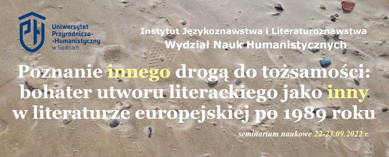 Instytut Językoznawstwa i Literaturoznawstwa zaprasza do uczestnictwa w międzynarodowym seminarium naukowym nt. "Poznanie innego drogą do tożsamości:  bohater utworu literackiego jako inny w literaturze europejskiej po 1989 roku".  Seminarium odbędzie się 22-23 września 2022 roku online.