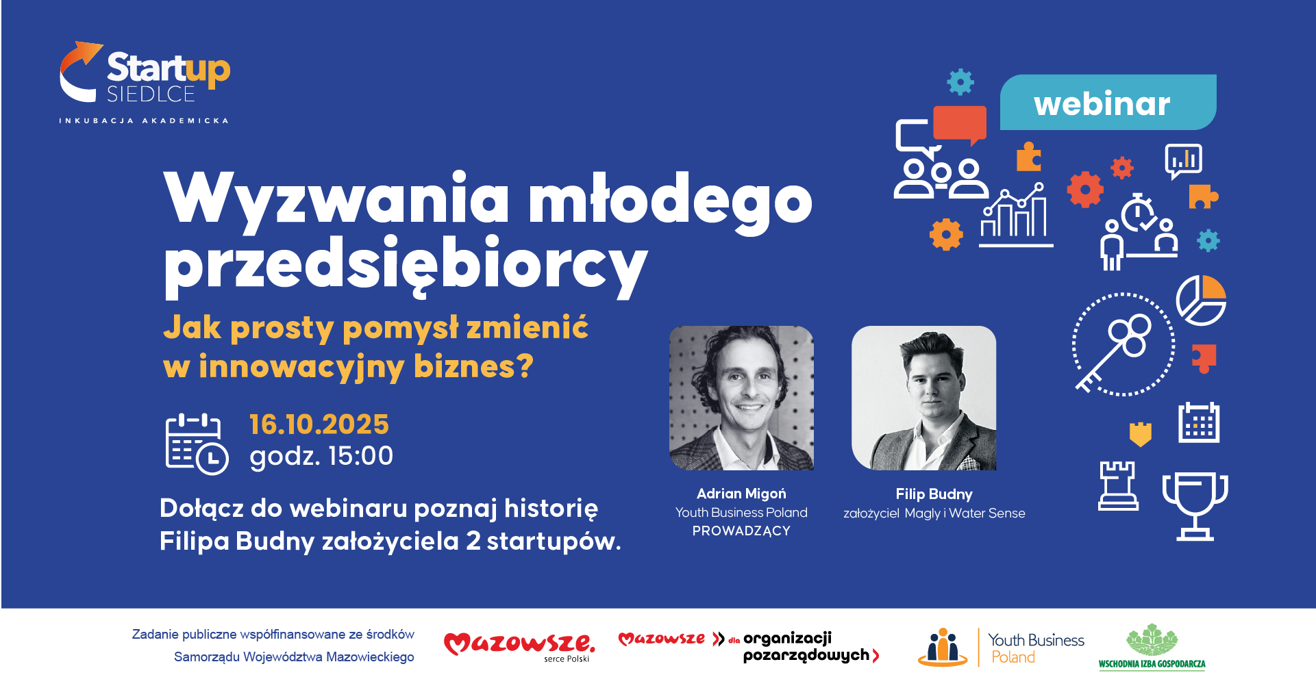 Plakat promujący webinar organizowany przez Startup Siedlce pt. „Wyzwania młodego przedsiębiorcy – jak prosty pomysł zmienić w innowacyjny biznes?”. Wydarzenie odbędzie się 16 października 2025 roku o godzinie 15:00. Podczas webinaru będzie można poznać historię Filipa Budnego, założyciela dwóch startupów: Magly i Water Sense. Spotkanie poprowadzi Adrian Migoń z organizacji Youth Business Poland. Na grafice znajdują się zdjęcia obu prelegentów oraz ikonki symbolizujące rozwój biznesu i innowacje. Na dole umieszczono logotypy: Mazowsze – serce Polski, Mazowsze dla organizacji pozarządowych, Youth Business Poland, oraz Wschodnia Izba Gospodarcza. Informacja o współfinansowaniu: „Zadanie publiczne współfinansowane ze środków Samorządu Województwa Mazowieckiego”.